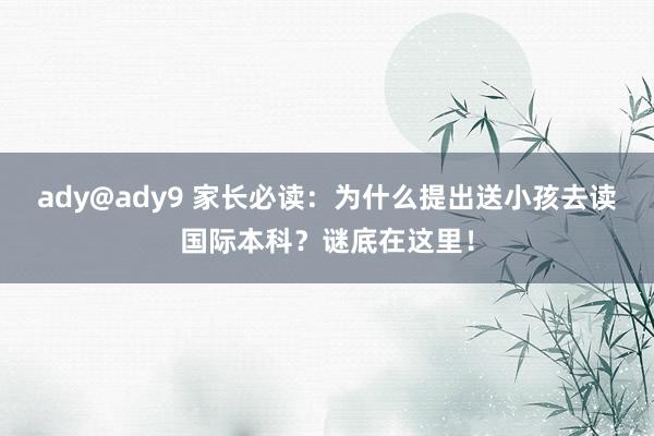 ady@ady9 家长必读：为什么提出送小孩去读国际本科？谜底在这里！