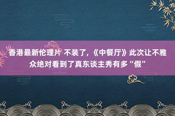 香港最新伦理片 不装了, 《中餐厅》此次让不雅众绝对看到了真东谈主秀有多“假”