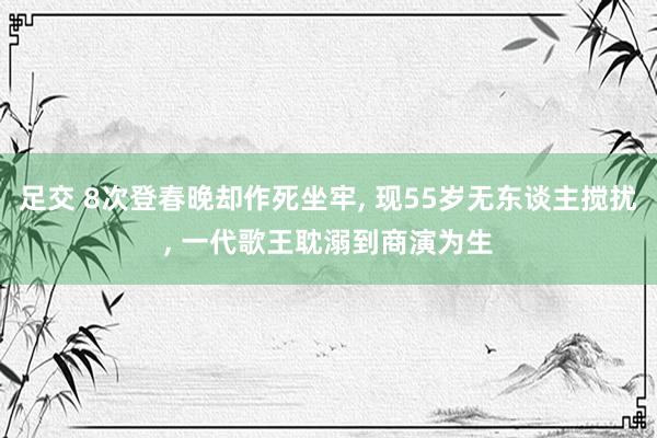 足交 8次登春晚却作死坐牢， 现55岁无东谈主搅扰， 一代歌王耽溺到商演为生