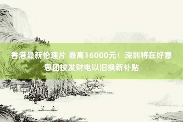 香港最新伦理片 最高16000元！深圳将在好意思团披发财电以旧换新补贴