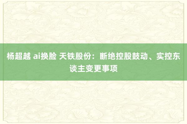 杨超越 ai换脸 天铁股份：断绝控股鼓动、实控东谈主变更事项