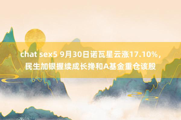 chat sex5 9月30日诺瓦星云涨17.10%，民生加银握续成长搀和A基金重仓该股