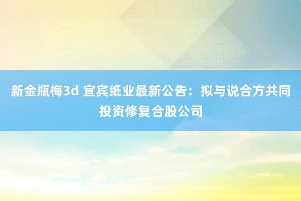 新金瓶梅3d 宜宾纸业最新公告：拟与说合方共同投资修复合股公司