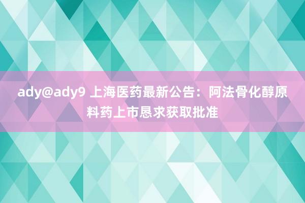 ady@ady9 上海医药最新公告：阿法骨化醇原料药上市恳求获取批准