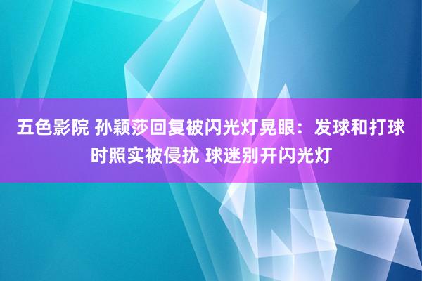 五色影院 孙颖莎回复被闪光灯晃眼：发球和打球时照实被侵扰 球迷别开闪光灯