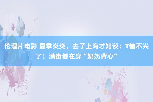 伦理片电影 夏季炎炎，去了上海才知谈：T恤不兴了！满街都在穿“奶奶背心”