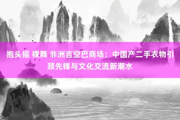 抱头摇 裸舞 非洲吉空巴商场：中国产二手衣物引颈先锋与文化交流新潮水