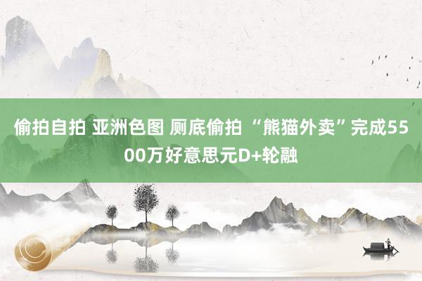 偷拍自拍 亚洲色图 厕底偷拍 “熊猫外卖”完成5500万好意思元D+轮融