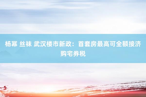 杨幂 丝袜 武汉楼市新政：首套房最高可全额接济购宅券税