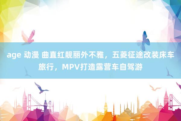 age 动漫 曲直红靓丽外不雅，五菱征途改装床车旅行，MPV打造露营车自驾游