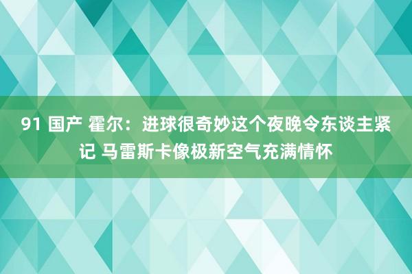 91 国产 霍尔：进球很奇妙这个夜晚令东谈主紧记 马雷斯卡像极新空气充满情怀