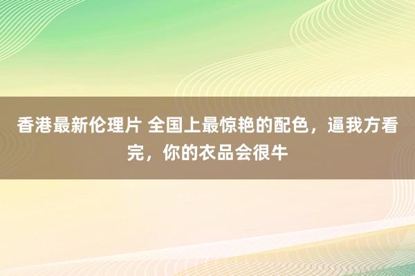 香港最新伦理片 全国上最惊艳的配色，逼我方看完，你的衣品会很牛