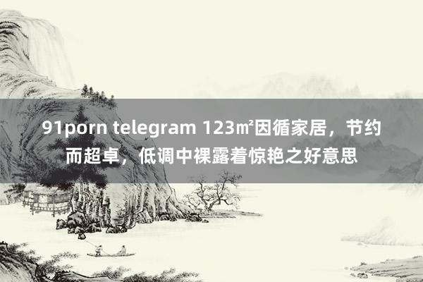 91porn telegram 123㎡因循家居，节约而超卓，低调中裸露着惊艳之好意思