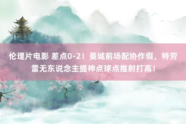 伦理片电影 差点0-2！曼城前场配协作假，特劳雷无东说念主提神点球点推射打高！