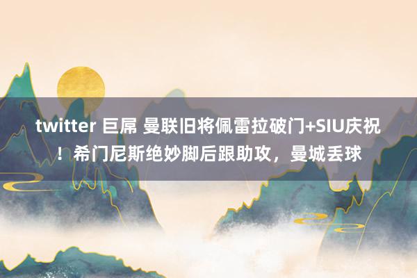 twitter 巨屌 曼联旧将佩雷拉破门+SIU庆祝！希门尼斯绝妙脚后跟助攻，曼城丢球