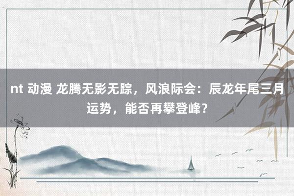 nt 动漫 龙腾无影无踪，风浪际会：辰龙年尾三月运势，能否再攀登峰？