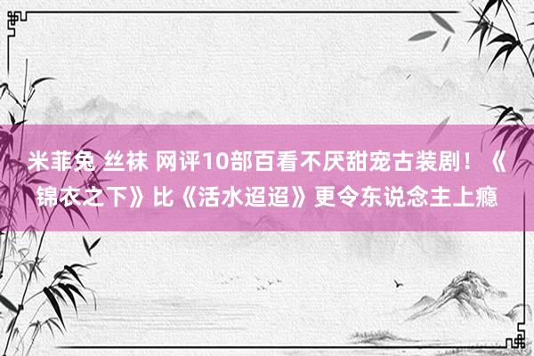 米菲兔 丝袜 网评10部百看不厌甜宠古装剧！《锦衣之下》比《活水迢迢》更令东说念主上瘾