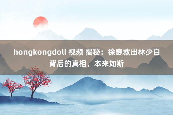 hongkongdoll 视频 揭秘：徐巍救出林少白背后的真相，本来如斯