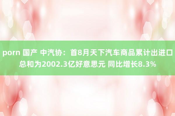 porn 国产 中汽协：首8月天下汽车商品累计出进口总和为2002.3亿好意思元 同比增长8.3%