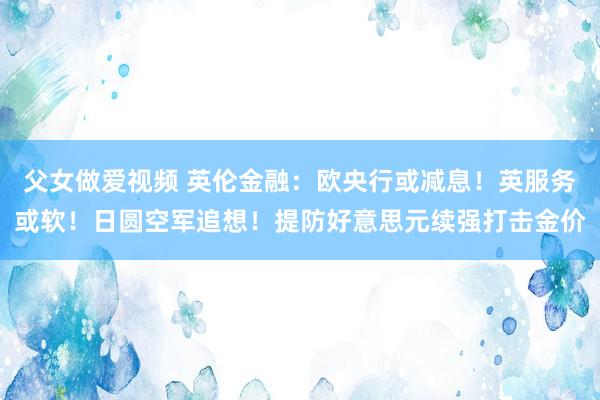 父女做爱视频 英伦金融：欧央行或减息！英服务或软！日圆空军追想！提防好意思元续强打击金价