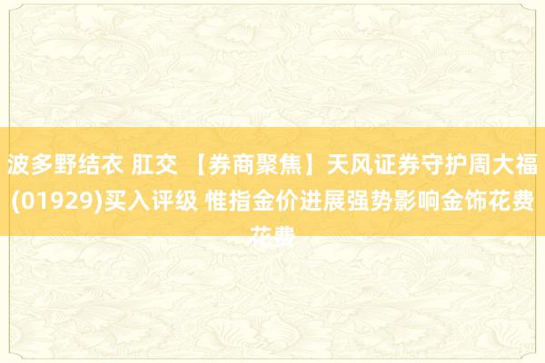 波多野结衣 肛交 【券商聚焦】天风证券守护周大福(01929)买入评级 惟指金价进展强势影响金饰花费