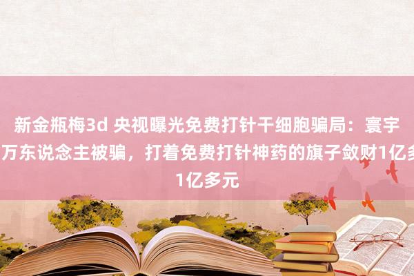 新金瓶梅3d 央视曝光免费打针干细胞骗局：寰宇超4万东说念主被骗，打着免费打针神药的旗子敛财1亿多元