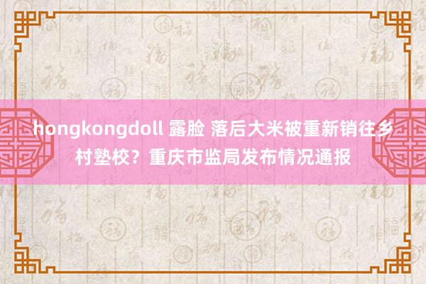 hongkongdoll 露脸 落后大米被重新销往乡村塾校？重庆市监局发布情况通报