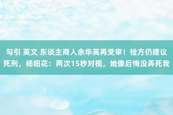 勾引 英文 东谈主商人余华英再受审！检方仍建议死刑，杨妞花：两次15秒对视，她像后悔没弄死我