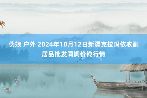 伪娘 户外 2024年10月12日新疆克拉玛依农副居品批发阛阓价钱行情