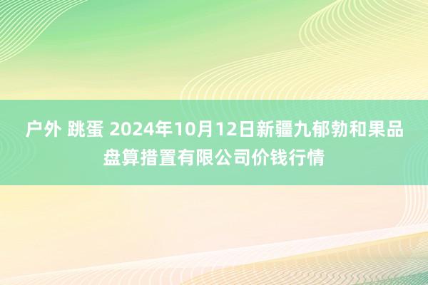 户外 跳蛋 2024年10月12日新疆九郁勃和果品盘算措置有限公司价钱行情