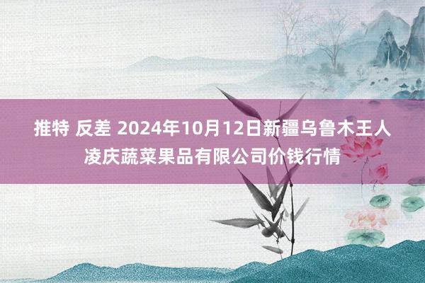 推特 反差 2024年10月12日新疆乌鲁木王人凌庆蔬菜果品有限公司价钱行情