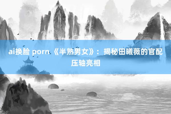 ai换脸 porn 《半熟男女》：揭秘田曦薇的官配压轴亮相