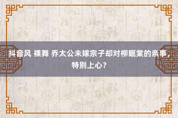 抖音风 裸舞 乔太公未嫁宗子却对柳眠棠的亲事，特别上心？