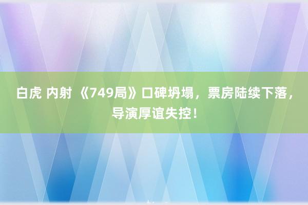 白虎 内射 《749局》口碑坍塌，票房陆续下落，导演厚谊失控！