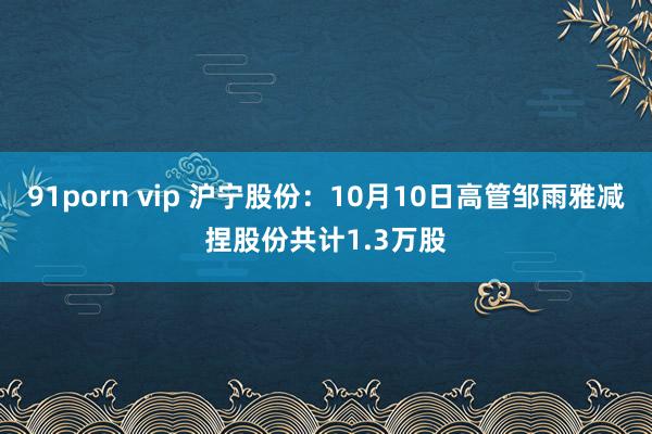 91porn vip 沪宁股份：10月10日高管邹雨雅减捏股份共计1.3万股