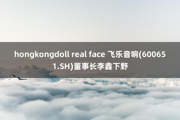 hongkongdoll real face 飞乐音响(600651.SH)董事长李鑫下野