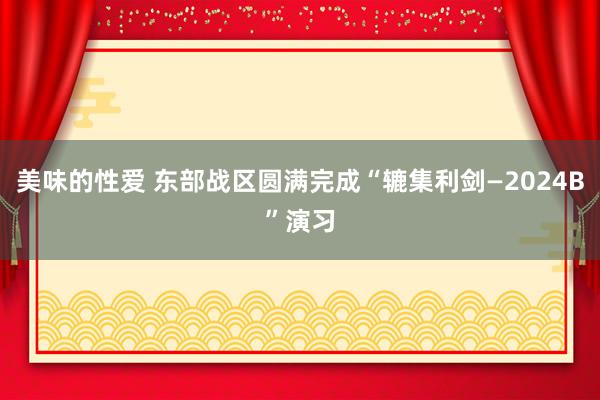 美味的性爱 东部战区圆满完成“辘集利剑—2024B”演习