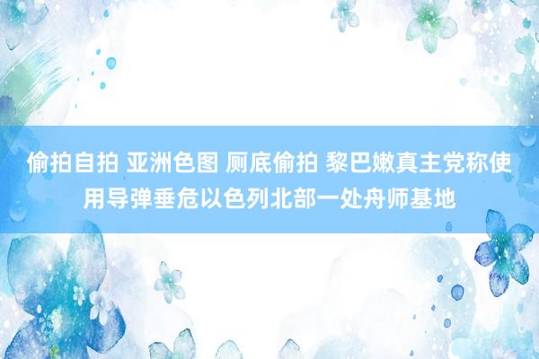 偷拍自拍 亚洲色图 厕底偷拍 黎巴嫩真主党称使用导弹垂危以色列北部一处舟师基地