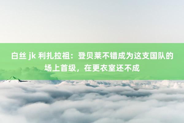 白丝 jk 利扎拉祖：登贝莱不错成为这支国队的场上首级，在更衣室还不成