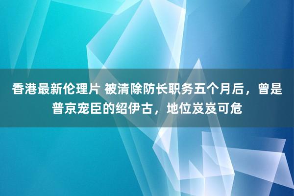 香港最新伦理片 被清除防长职务五个月后，曾是普京宠臣的绍伊古，地位岌岌可危