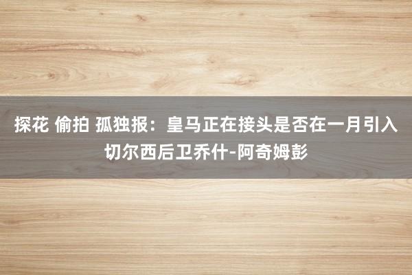 探花 偷拍 孤独报：皇马正在接头是否在一月引入切尔西后卫乔什-阿奇姆彭