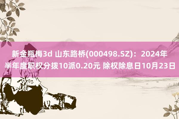 新金瓶梅3d 山东路桥(000498.SZ)：2024年半年度职权分拨10派0.20元 除权除息日10月23日