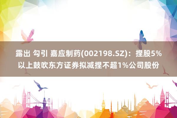 露出 勾引 嘉应制药(002198.SZ)：捏股5%以上鼓吹东方证券拟减捏不超1%公司股份