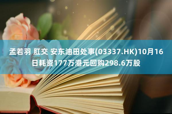 孟若羽 肛交 安东油田处事(03337.HK)10月16日耗资177万港元回购298.6万股