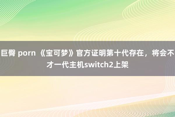 巨臀 porn 《宝可梦》官方证明第十代存在，将会不才一代主机switch2上架