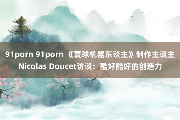 91porn 91porn 《寰球机器东谈主》制作主谈主Nicolas Doucet访谈：酷好酷好的创造力