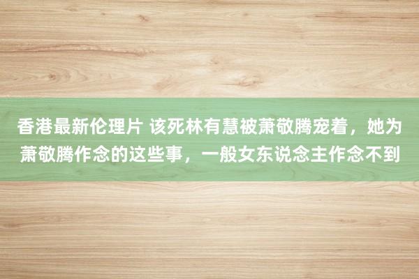 香港最新伦理片 该死林有慧被萧敬腾宠着，她为萧敬腾作念的这些事，一般女东说念主作念不到