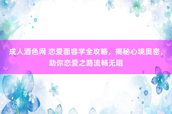 成人酒色网 恋爱面容学全攻略，揭秘心境奥密，助你恋爱之路流畅无阻