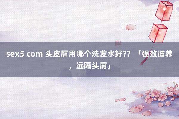 sex5 com 头皮屑用哪个洗发水好?？「强效滋养，远隔头屑」