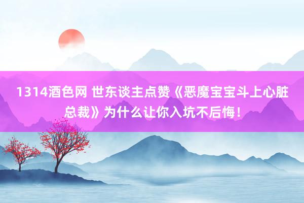 1314酒色网 世东谈主点赞《恶魔宝宝斗上心脏总裁》为什么让你入坑不后悔！